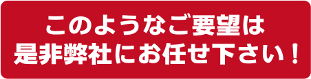 このようなご要望は是非弊社にお任せ下さい！